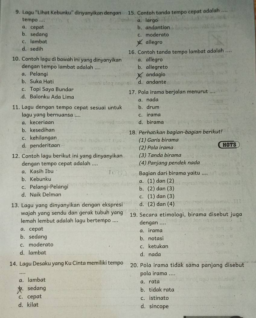 Lagu “Lihat Kebunku” dinyanyikan dengan 15. Contoh tanda tempo cepat adalah ....
tempo .... a. largo
a. cepat b. andantion
b. sedang c. moderato
c. lambat allegro
d. sedih
16. Contoh tanda tempo lambat adalah ....
10. Contoh lagu di bawah ini yang dinyanyikan a. allegro
dengan tempo lambat adalah .... b. allegreto
a. Pelangi andagio
b. Suka Hati d. andante
c. Topi Saya Bundar
17. Pola irama berjalan menurut ....
d. Balonku Ada Lima a. nada
11. Lagu dengan tempo cepat sesuai untuk b. drum
lagu yang bernuansa .... c. irama
a. keceriaan d. birama
b. kesedihan
18. Perhatikan bagian-bagian berikut!
c. kehilangan
(1) Garis birama
d. penderitaan (2) Pola irama HOTS
12. Contoh lagu berikut ini yang dinyanyikan (3) Tanda birama
dengan tempo cepat adalah .... (4) Panjang pendek nada
a. Kasih Ibu Bagian dari birama yaitu ....
b. Kebunku a. (1) dan (2)
c. Pelangi-Pelangi b. (2) dan (3)
d. Naik Delman
c. (1) dan (3)
13. Lagu yang dinyanyikan dengan ekspresi d. (2) dan (4)
wajah yang sendu dan gerak tubuh yang 19. Secara etimologi, birama disebut juga
Iemah lembut adalah lagu bertempo .... dengan ....
a. cepat a. irama
b. sedang b. notasi
c. moderato c. ketukan
d. lambat d. nada
14. Lagu Desaku yang Ku Cinta memiliki tempo 20. Pola irama tidak sama panjang disebut
.... pola irama ....
a. lambat
a. rata. sedang b. tidak rata
c. cepat c. istinato
d. kilat d. sincope