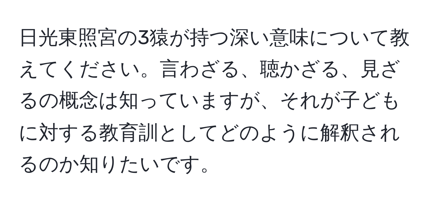 日光東照宮の3猿が持つ深い意味について教えてください。言わざる、聴かざる、見ざるの概念は知っていますが、それが子どもに対する教育訓としてどのように解釈されるのか知りたいです。