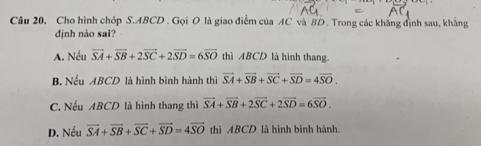 Cho hình chóp S. ABCD. Gọi O là giao điểm của AC và BD . Trong các khẳng định sau, khẳng
định nào sai?
A. Nếu vector SA+vector SB+2vector SC+2vector SD=6vector SO thì ABCD là hình thang.
B. Nếu ABCD là hình bình hành thì vector SA+vector SB+vector SC+vector SD=4vector SO.
C. Nếu ABCD là hình thang thì vector SA+vector SB+2vector SC+2vector SD=6vector SO.
D. Nếu vector SA+vector SB+vector SC+vector SD=4vector SO thì ABCD là hình bình hành.