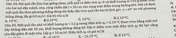 Hai quả cầu kim loại giống nhau, mỗi quả có điện tích q>0 và khối lượng m=10g aược trêu
vào hai sợi dây mảnh, nhẹ, cùng chiều dài l=30cm vào cùng một điểm trong không khí. Giữ cố định là
một quả cầu theo phương thắng đứng thì thấy dây treo quả cầu kia bị lệch góc alpha =60° so với phương A.1
Câ
thẳng đứng, lấy g=10m/s^2. Giá trị của q là
12
A. 10^(-6)C. B. 2.10^(-6)C. C. 10^(-5)C. D. 2.10^(-5)C. 
Câu 25. Một quả cầu nhỏ có khối lượng m=3, 2g mang điện tích q_1=2.10^(-7)C được treo bằng một sợi B(
dây không dãn dài 30 cm, khối lượng không đáng kể. Đặt ở điểm treo một điện tích q_2 thì lực căng A
của dây giảm đi một nửa. Lấy g=10m/s^2. Điện tích q_2 có giá trị là
C
R-810-7C C. -16.10^(-7)C. D. 8.10^(-7)C.