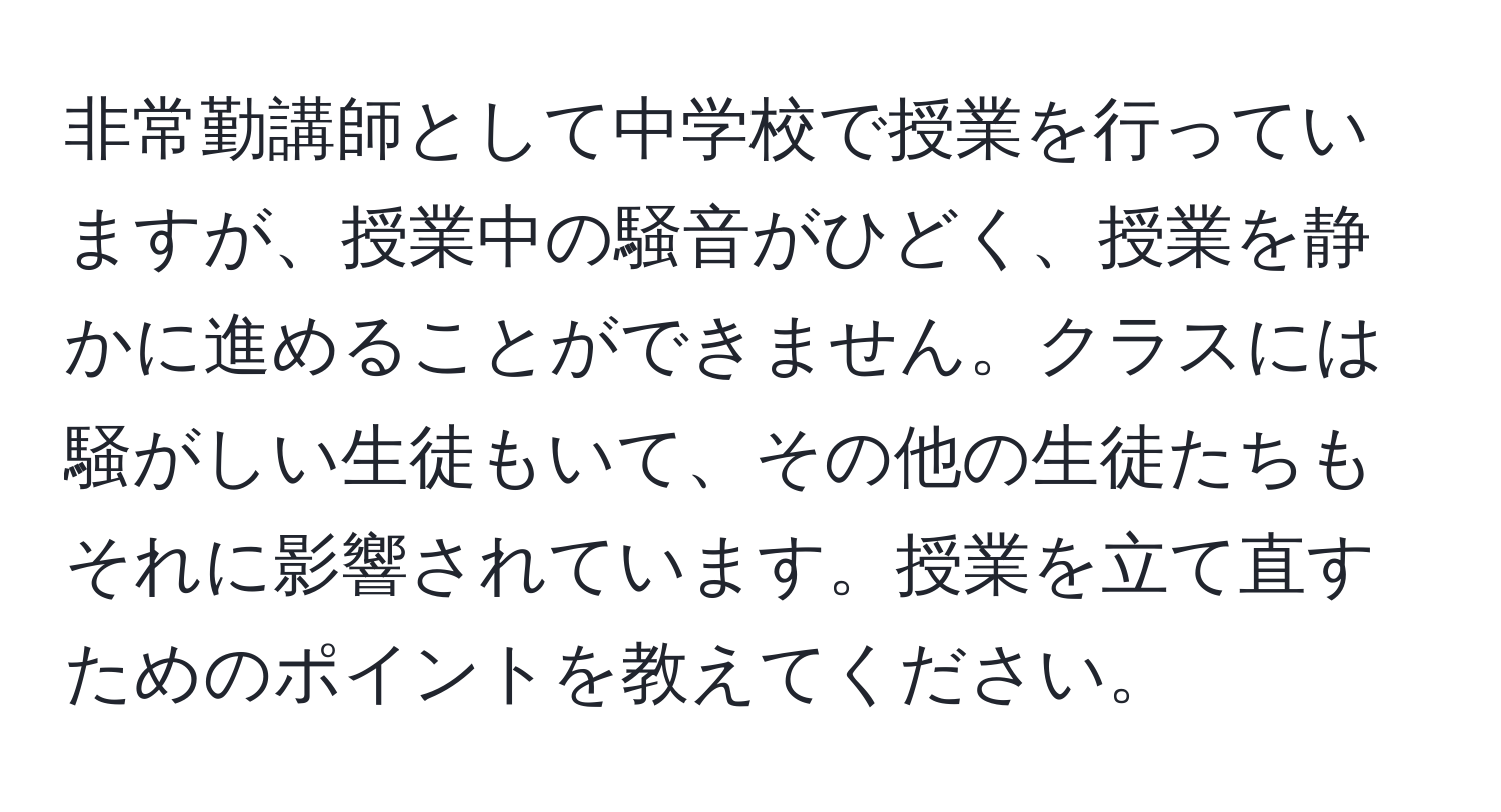 非常勤講師として中学校で授業を行っていますが、授業中の騒音がひどく、授業を静かに進めることができません。クラスには騒がしい生徒もいて、その他の生徒たちもそれに影響されています。授業を立て直すためのポイントを教えてください。