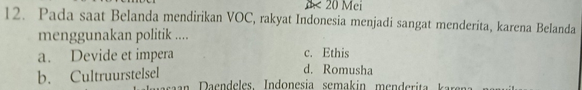 d< 20 Mei
12. Pada saat Belanda mendirikan VOC, rakyat Indonesia menjadi sangat menderita, karena Belanda
menggunakan politik ....
a. Devide et impera
c. Ethis
b. Cultruurstelsel
d. Romusha
n a endeles. Indonesia semakin menderi a