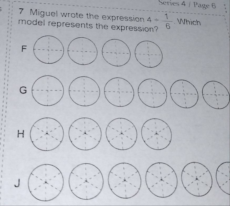 Series 4 / Page 6
7 Miguel wrote the expression 4/  1/6 . Which
model represents the expression?
F
G
H