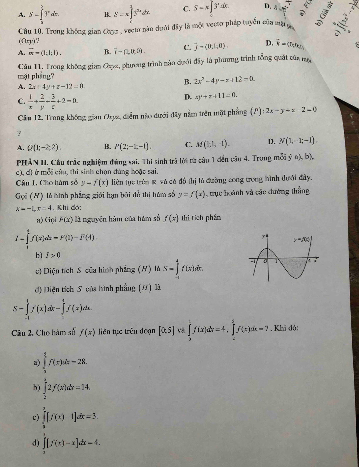 C. S=π ∈tlimits _0^((π)3^x)dx. S=frac ^circ 
D.
A. S=∈tlimits _0^(23^x)dx. B. S=π ∈tlimits _0^(23^2x)dx.
Câu 10. Trong không gian Oxy ez , vectơ nào dưới đây là một vectơ pháp tuyến của mặt pha
t
_ 
(Oxy) ?
D.
A. vector m=(1;1;1). B. vector i=(1;0;0).
C. vector j=(0;1;0). vector k=(0;0;1).
Câu 11. Trong không gian Oxyz, phương trình nào dưới đây là phương trình tổng quát của mộu
mặt phẳng?
B. 2x^2-4y-z+12=0.
A. 2x+4y+z-12=0.
C.  1/x + 2/y + 3/z +2=0.
D. xy+z+11=0.
Câu 12. Trong không gian Oxyz, điểm nào dưới đây nằm trên mặt phẳng (P): 2x-y+z-2=0
?
A. Q(1;-2;2). B. P(2;-1;-1).
C. M(1;1;-1).
D. N(1;-1;-1).
PHÀN II. Câu trắc nghiệm đúng sai. Thí sinh trả lời từ câu 1 đến câu 4. Trong mỗi ý a), b),
c), d) ở mỗi câu, thí sinh chọn đúng hoặc sai.
Câu 1. Cho hàm số y=f(x) liên tục trên R và có đồ thị là đường cong trong hình dưới đây.
Gọi (H) là hình phẳng giới hạn bởi đồ thị hàm số y=f(x) , trục hoành và các đường thẳng
x=-1,x=4. Khi đó:
a) Gọi F(x) là nguyên hàm của hàm số f(x) thì tích phân
I=∈tlimits _1^4f(x)dx=F(1)-F(4).
b) I>0
c) Diện tích S của hình phẳng (H) là S=∈tlimits _(-1)^4f(x)dx.
d) Diện tích S của hình phẳng (H) là
S=∈tlimits _(-1)^1f(x)dx-∈tlimits _1^4f(x)dx.
Câu 2. Cho hàm số f(x) liên tục trên đoạn [0;5] và ∈tlimits _0^2f(x)dx=4,∈tlimits _2^5f(x)dx=7. Khi đó:
a) ∈tlimits _0^5f(x)dx=28.
b) ∈tlimits _2^52f(x)dx=14.
c) ∈tlimits _0^2[f(x)-1]dx=3.
d) ∈tlimits _2^5[f(x)-x]dx=4.