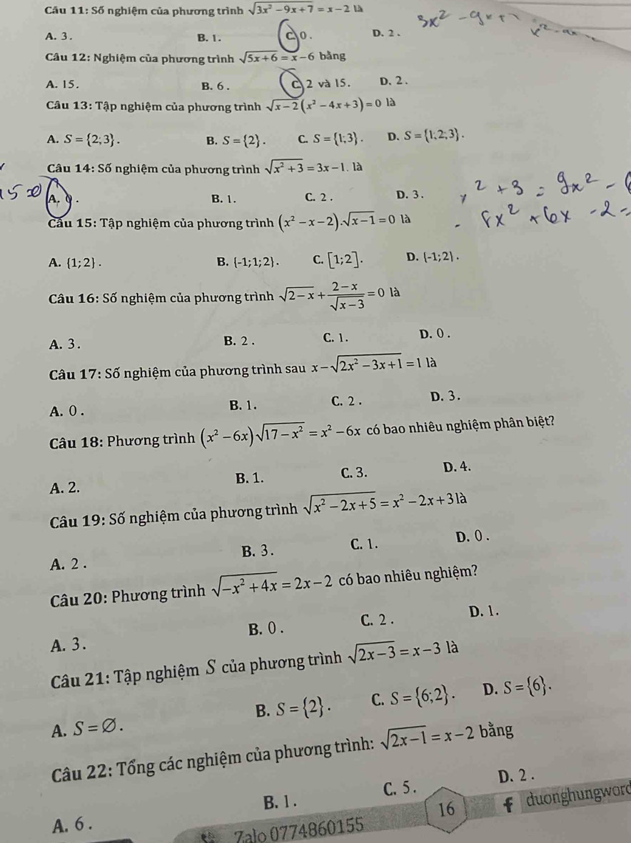 Câu 11:S6 nghiệm của phương trình sqrt(3x^2-9x+7)=x-2 là
A. 3. B. 1. o. D. 2 .
Câu 12: Nghiệm của phương trình sqrt(5x+6)=x-6 bằng
A. 15. B. 6 . C 2 và 15. D. 2 .
Câu 13:Ta áp nghiệm của phương trình sqrt(x-2)(x^2-4x+3)=0 là
A. S= 2;3 . B. S= 2 . C. S= 1;3 . D. S= 1,2,3 .
Câu 14:S6 nghiệm của phương trình sqrt(x^2+3)=3x-1. là
A. Q. B. 1. C. 2 . D. 3 .
Cầu 15:T Tập nghiệm của phương trình (x^2-x-2).sqrt(x-1)=0 là
A.  1;2 . B.  -1;1;2 . C. [1;2]. D. (-1;2).
Câu 16:Sdot 0 nghiệm của phương trình sqrt(2-x)+ (2-x)/sqrt(x-3) =0 là
A. 3 . B. 2 . C. 1 . D. 0 .
Câu 17:Sdot o nghiệm của phương trình sau x-sqrt(2x^2-3x+1)=1 là
A. 0 . B. 1. C. 2 . D. 3 .
Câu 18: Phương trình (x^2-6x)sqrt(17-x^2)=x^2-6x có bao nhiêu nghiệm phân biệt?
A. 2. B. 1. C. 3.
D. 4.
Câu 19:Shat o nghiệm của phương trình sqrt(x^2-2x+5)=x^2-2x+3la
A. 2 . B. 3 . C. 1. D. () .
* Câu 20: Phương trình sqrt(-x^2+4x)=2x-2 có bao nhiêu nghiệm?
B. 0 . C. 2 . D. 1.
A. 3 .
Câu 21: Tập nghiệm S của phương trình sqrt(2x-3)=x-31 à
A. S=varnothing . B. S= 2 . C. S= 6;2 . D. S= 6 .
Câu 22: Tổng các nghiệm của phương trình: sqrt(2x-1)=x-2 bằng
B. 1 . C. 5 . D. 2 .
16 duonghungword
A. 6 .
Zalo 0774860155