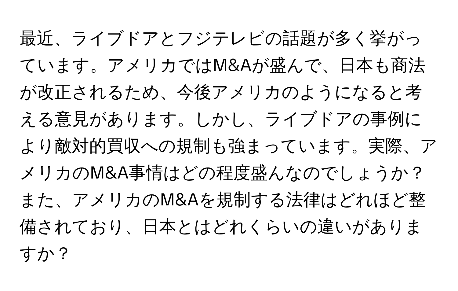 最近、ライブドアとフジテレビの話題が多く挙がっています。アメリカではM&Aが盛んで、日本も商法が改正されるため、今後アメリカのようになると考える意見があります。しかし、ライブドアの事例により敵対的買収への規制も強まっています。実際、アメリカのM&A事情はどの程度盛んなのでしょうか？また、アメリカのM&Aを規制する法律はどれほど整備されており、日本とはどれくらいの違いがありますか？