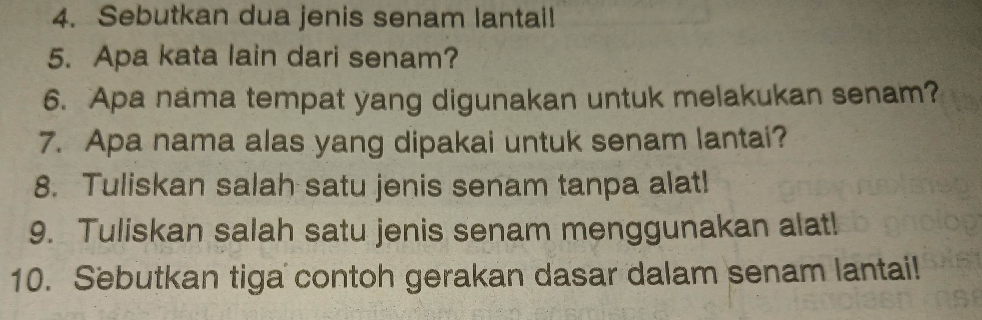 Sebutkan dua jenis senam lantai! 
5. Apa kata lain dari senam? 
6. Apa nama tempat yang digunakan untuk melakukan senam? 
7. Apa nama alas yang dipakai untuk senam lantai? 
8. Tuliskan salah satu jenis senam tanpa alat! 
9. Tuliskan salah satu jenis senam menggunakan alat! 
10. Sebutkan tiga contoh gerakan dasar dalam senam lantai!