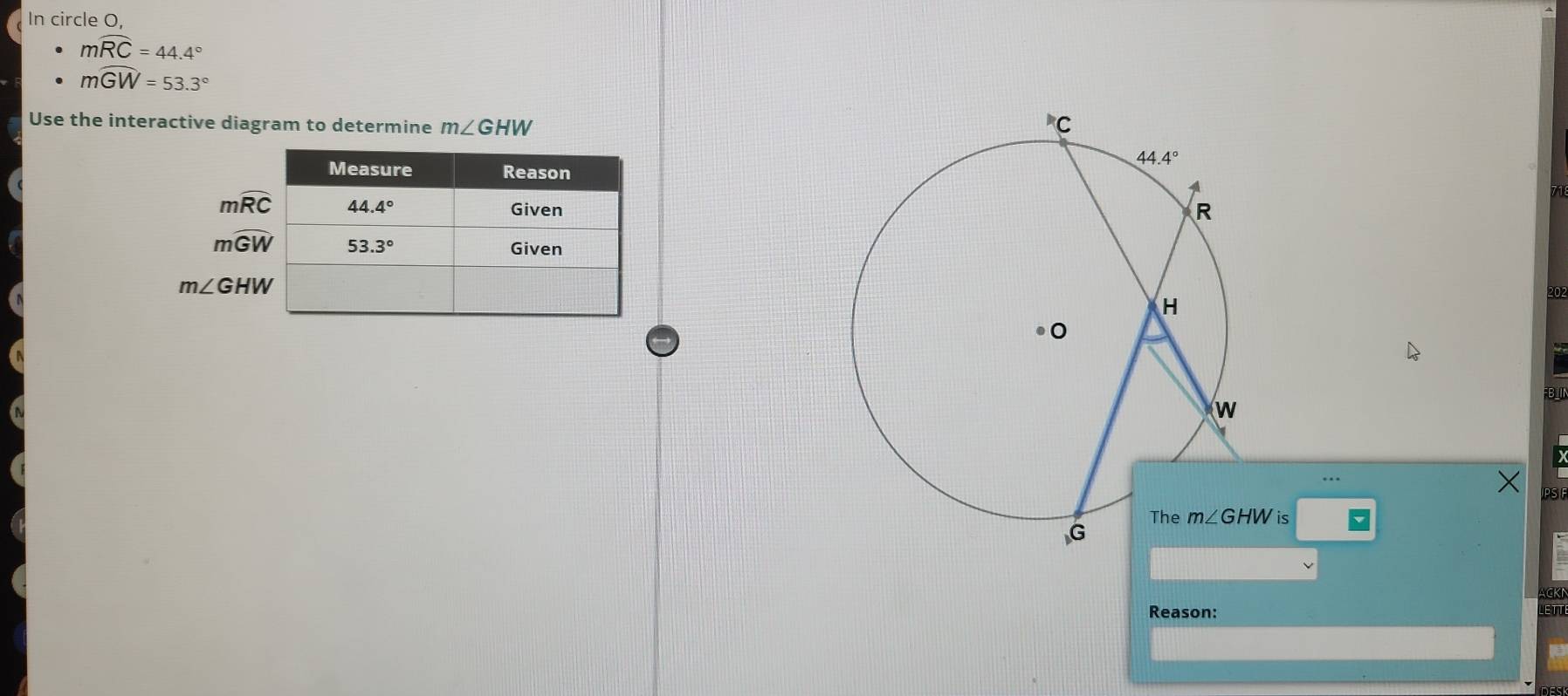 In circle O,
mwidehat RC=44.4°
mwidehat GW=53.3°
Use the interactive diagram to determine m∠ GHW
mwidehat RC
mwidehat GW
m∠ GHW
202
FBII
PS
ACKN
Reason: LETT