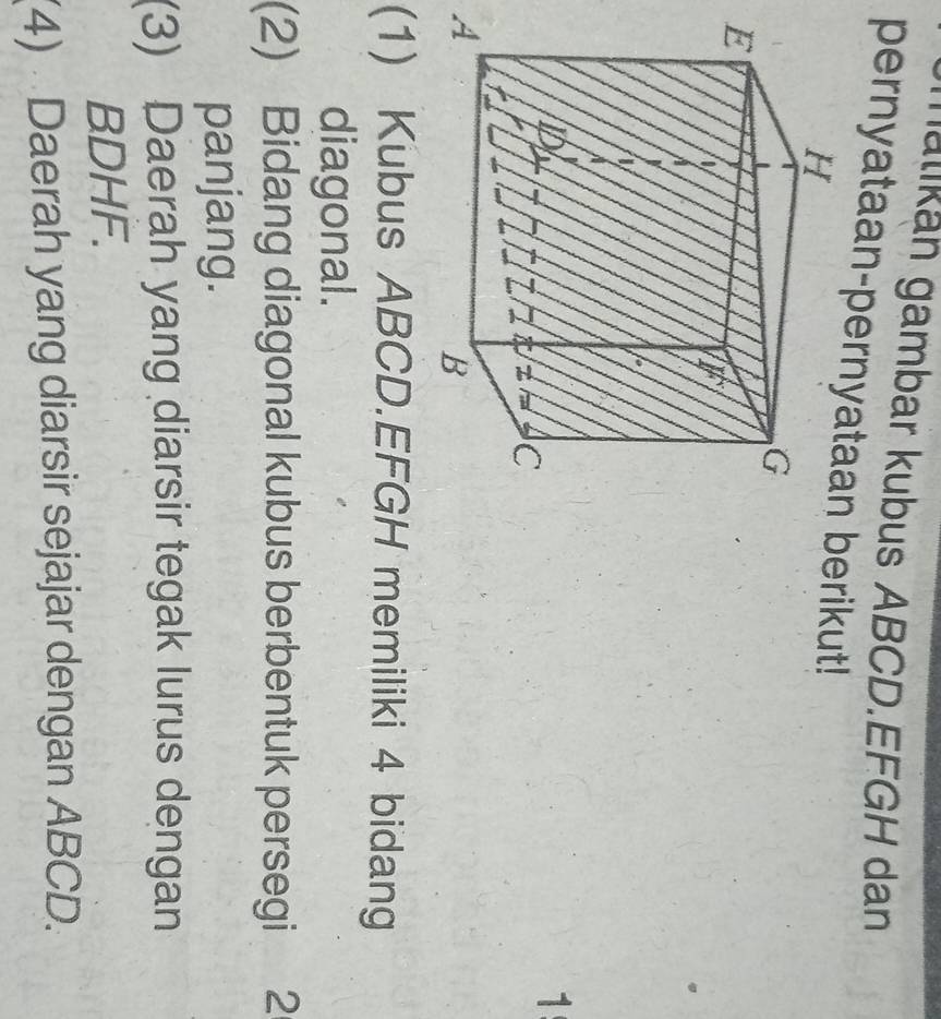 nalikän gambar kubus ABCD. EFGH dan 
pernyataan-pernyataberikut! 
1 
A 
(1) Kubus ABCD. EFGH memiliki 4 bidang 
diagonal. 
(2) Bidang diagonal kubus berbentuk persegi 2
panjang. 
(3) Daerah yang diarsir tegak lurus dengan 
BDHF. 
(4) Daerah yang diarsir sejajar dengan ABCD.