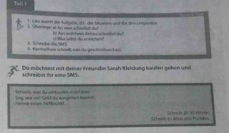 Teil 1 
1. Lies zuerst die Aufgabe, d.h. die Situation und die drei Leitpunkte. 
2. Überlege: a An wen schreibst du? 
b) Aus welchem Anlass schreibst du? 
c) Was willst du erreichen? 
3. Schreibe die SMS. 
4. Kontrolliere schnell, was du geschrieben hast 
Du möchtest mit deiner Freundin Sarah Kleidung kaufen gehen und 
schreibst ihr eine SMS. 
Schreib, was du einkaufen möchtest. 
Sag, wie viel Geld du ausgeben kannst. 
Nenne einen Treffpunkt 
Schreib 20-30 Wörter. 
Schreib zu allen drei Punkten.