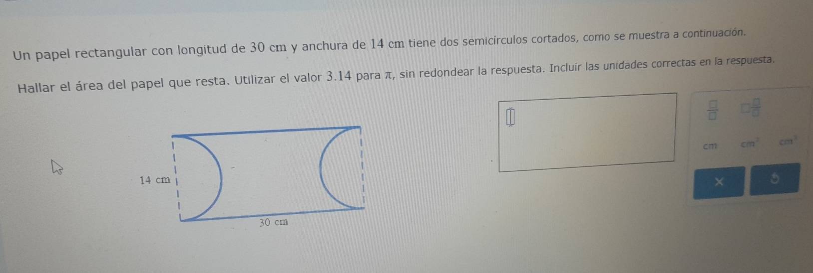 Un papel rectangular con longitud de 30 cm y anchura de 14 cm tiene dos semicírculos cortados, como se muestra a continuación. 
Hallar el área del papel que resta. Utilizar el valor 3.14 para π, sin redondear la respuesta. Incluír las unidades correctas en la respuesta. 
 □ /□   □  □ /□  
cm cm^2 cm^2
× 5