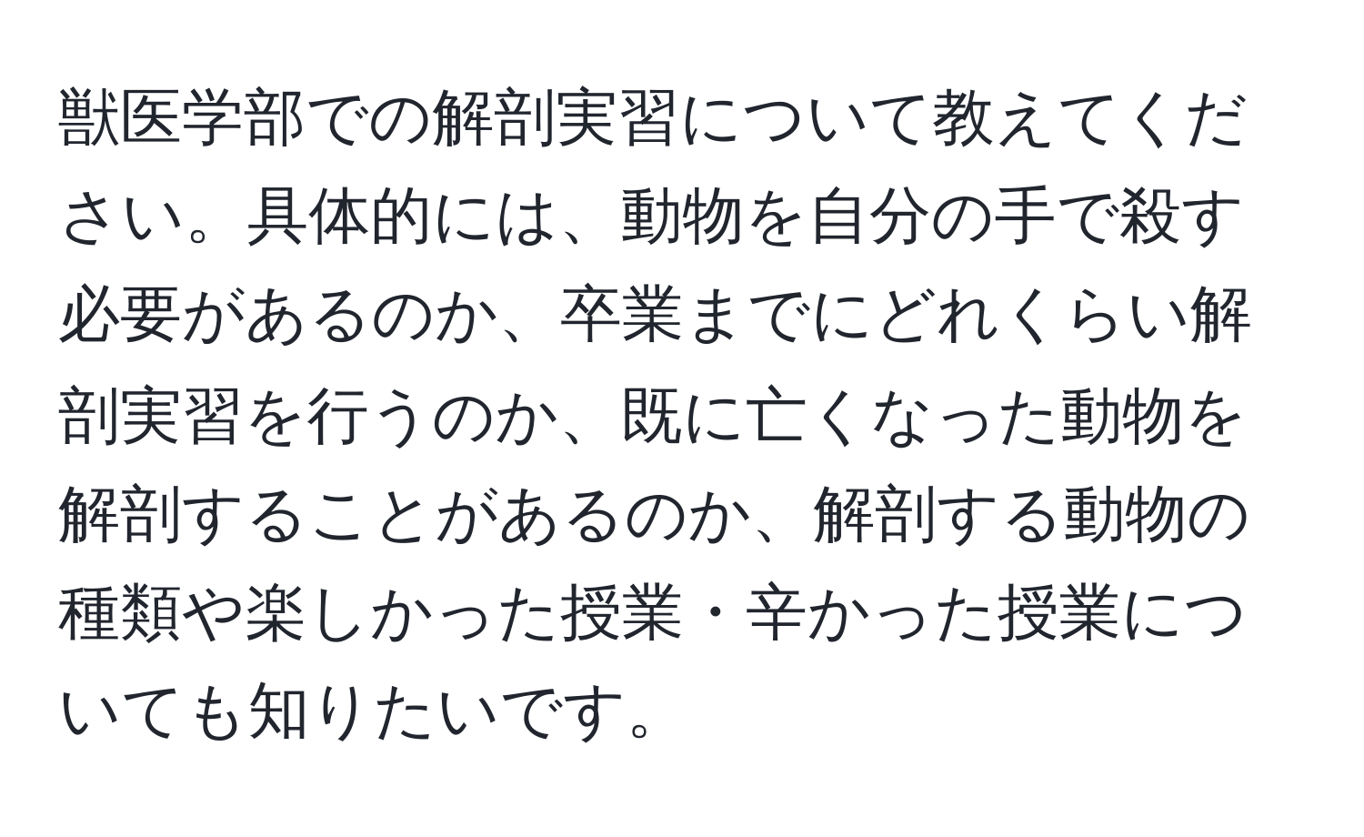 獣医学部での解剖実習について教えてください。具体的には、動物を自分の手で殺す必要があるのか、卒業までにどれくらい解剖実習を行うのか、既に亡くなった動物を解剖することがあるのか、解剖する動物の種類や楽しかった授業・辛かった授業についても知りたいです。