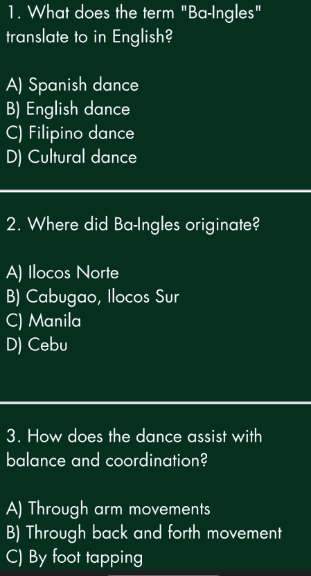 What does the term "Ba-Ingles"
translate to in English?
A) Spanish dance
B) English dance
C) Filipino dance
D) Cultural dance
2. Where did Ba-Ingles originate?
A) Ilocos Norte
B) Cabugao, Ilocos Sur
C) Manila
D) Cebu
3. How does the dance assist with
balance and coordination?
A) Through arm movements
B) Through back and forth movement
C) By foot tapping