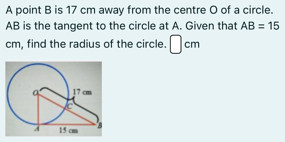 A point B is 17 cm away from the centre O of a circle.
AB is the tangent to the circle at A. Given that AB=15
cm, find the radius of the circle. □ cm