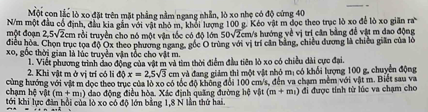 Một con lắc lò xo đặt trên mặt phẳng nằm ngang nhẵn, lò xo nhẹ có độ cứng 40
N/m một đầu cố định, đầu kia găn với vật nhỏ m, khối lượng 100 g. Kéo vật m đọc theo trục lò xo để lò xo giãn ra^.
một đoạn 2,5sqrt(2)cm rồi truyền cho nó một vận tốc có độ lớn 50sqrt(2) Ecm/s hướng về vị trí cân bằng đề vật m dao động 
điều hòa. Chọn trục tọa độ Ox theo phương ngang, gốc O trùng với vị trí cân bằng, chiều dương là chiều giãn của lò 
xo, gốc thời gian là lúc truyền vận tốc cho vật m. 
1. Viết phương trình đao động của vật m và tìm thời điểm đầu tiên lò xo có chiều dài cực đại. 
2. Khi vật m ở vị trí có li độ x=2,5sqrt(3)cm và đang giảm thì một vật nhỏ mị có khối lượng 100 g, chuyển động 
cùng hướng với vật m dọc theo trục của lò xo có tốc độ không đổi 100 cm/s, đến va chạm mềm với vật m. Biết sau va 
chạm hệ vật (m+m_1) dao động điều hòa. Xác định quãng đường hệ vật (m+m_1) đi được tính từ lúc va chạm cho 
tới khi lực đàn hồi của lò xo có độ lớn bằng 1, 8 N lần thứ hai.