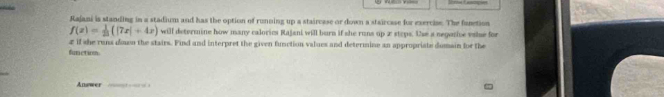 Rajani is standing in a stadium and has the option of running up a staircase or down a staircase for exercise. The function
f(x)= 1/25 (|7x|+4x) will determine how many calorics Rajani will burn if she runs up 2 steps. Use a negotive vslse for
z if she runs down the stairs. Find and interpret the given function values and determine an appropriate domain for the 
function 
Answer * A t à