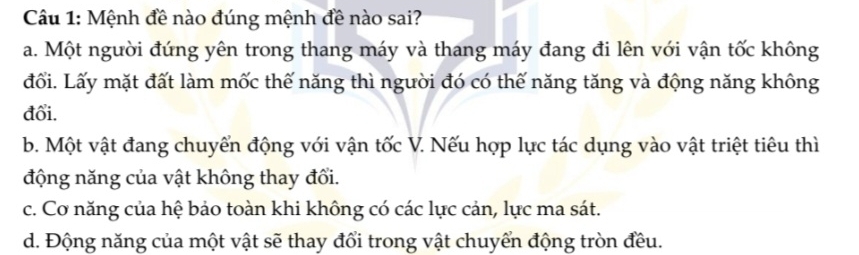 Mệnh đề nào đúng mệnh đề nào sai?
a. Một người đứng yên trong thang máy và thang máy đang đi lên với vận tốc không
đối. Lấy mặt đất làm mốc thế năng thì người đó có thế năng tăng và động năng không
đổi.
b. Một vật đang chuyển động với vận tốc V. Nếu hợp lực tác dụng vào vật triệt tiêu thì
động năng của vật không thay đổi.
c. Cơ năng của hệ bảo toàn khi không có các lực cản, lực ma sát.
d. Động năng của một vật sẽ thay đổi trong vật chuyển động tròn đều.