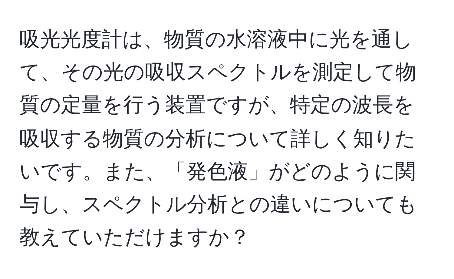 吸光光度計は、物質の水溶液中に光を通して、その光の吸収スペクトルを測定して物質の定量を行う装置ですが、特定の波長を吸収する物質の分析について詳しく知りたいです。また、「発色液」がどのように関与し、スペクトル分析との違いについても教えていただけますか？