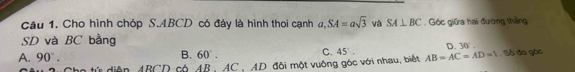 Cho hình chóp S. ABCD có đáy là hình thoi cạnh a, SA=asqrt(3) và SA⊥ BC. Góc giữa hai đường thẳng
SD và BC bằng
B. 60°. D. 30°.
C. 45°
A. 90°. AB=AC=AD=1 Số đo góc
tứ diễn ABCD có AB, AC , AD đôi một vuông góc với nhau, biết