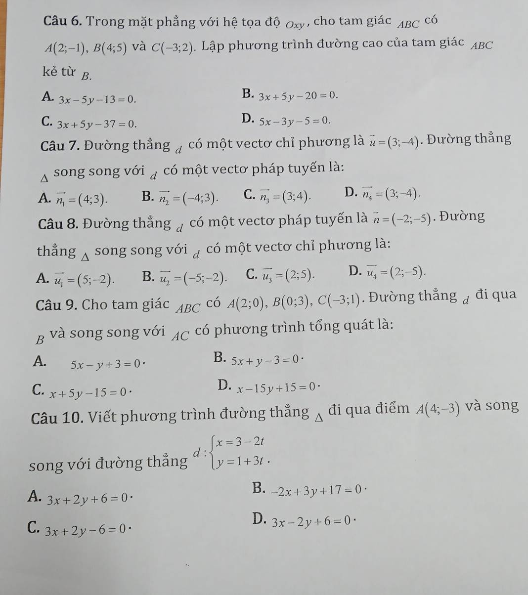 Trong mặt phẳng với hệ tọa độ 0xy , cho tam giác ABC^(CO)
A(2;-1),B(4;5) và C(-3;2) 1  Lập phương trình đường cao của tam giác ABC
kẻ từ B.
A. 3x-5y-13=0.
B. 3x+5y-20=0.
C. 3x+5y-37=0.
D. 5x-3y-5=0.
Câu 7. Đường thẳng 7 có một vectơ chỉ phương là vector u=(3;-4). Đường thẳng
song song với ą có một vectơ pháp tuyến là:
A. vector n_1=(4;3). B. vector n_2=(-4;3). C. vector n_3=(3;4). D. vector n_4=(3;-4).
Câu 8. Đường thẳng # có một vectơ pháp tuyến là vector n=(-2;-5). Đường
thẳng Á song song với  có một vectơ chỉ phương là:
A. vector u_1=(5;-2). B. vector u_2=(-5;-2). C. vector u_3=(2;5). D. vector u_4=(2;-5).
Câu 9. Cho tam giác ABC có A(2;0),B(0;3),C(-3;1). Đường thẳng á đi qua
B và song song với AC có phương trình tổng quát là:
^circ C
B.
A. 5x-y+3=0 5x+y-3=0
C. x+5y-15=0
D. x-15y+15=0
Câu 10. Viết phương trình đường thẳng Á đi qua điểm A(4;-3) và song
d :
song với đường thắng beginarrayl x=3-2t y=1+3t.endarray.
B. -2x+3y+17=0
A. 3x+2y+6=0·
D. 3x-2y+6=0
C. 3x+2y-6=0