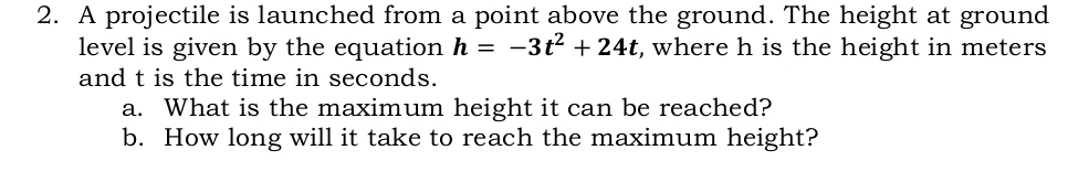 A projectile is launched from a point above the ground. The height at ground 
level is given by the equation h=-3t^2+24t , where h is the height in meters
and t is the time in seconds. 
a. What is the maximum height it can be reached? 
b. How long will it take to reach the maximum height?