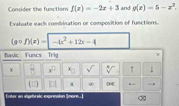 Consider the functions f(x)=-2x+3 and g(x)=5-x^2. 
Evaluate each combination or composition of functions.
(gcirc f)(x)=|-4x^2+12x-4
Basic Funcs Trig × 
x  □ /□   x^(□) x sqrt() sqrt[n]() ↑ downarrow 
(□) π ∞ DNE 
Enter an algebraic expression [more..]