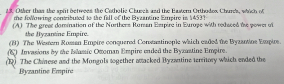 Other than the split between the Catholic Church and the Eastern Orthodox Church, which of
the following contributed to the fall of the Byzantine Empire in 1453?
(A) The great domination of the Northern Roman Empire in Europe with reduced the power of
the Byzantine Empire.
(B) The Western Roman Empire conquered Constantinople which ended the Byzantine Empire.
(C) Invasions by the Islamic Ottoman Empire ended the Byzantine Empire.
(D) The Chinese and the Mongols together attacked Byzantine territory which ended the
Byzantine Empire