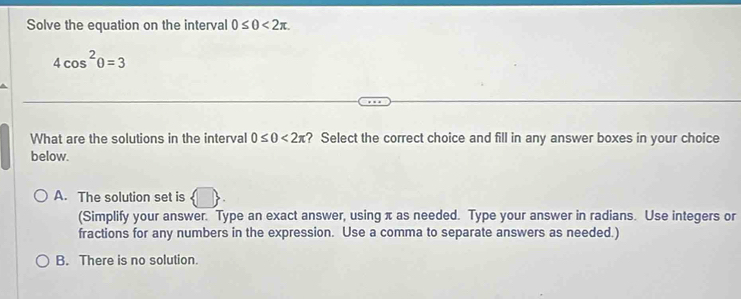 Solve the equation on the interval 0≤ 0<2π.
4cos^2θ =3
What are the solutions in the interval 0≤ θ <2π ? Select the correct choice and fill in any answer boxes in your choice
below.
A. The solution set is
(Simplify your answer. Type an exact answer, using π as needed. Type your answer in radians. Use integers or
fractions for any numbers in the expression. Use a comma to separate answers as needed.)
B. There is no solution.