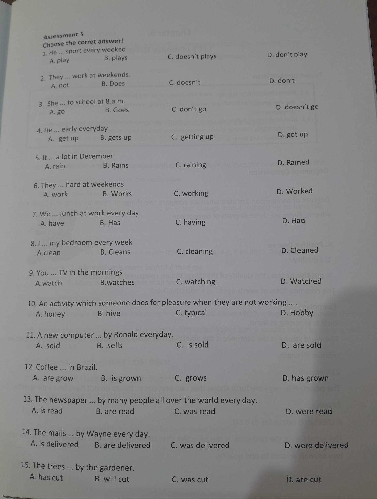 Assessment 5
Choose the corret answer!
1. He ... sport every weeked
C. doesn’t plays
A. play B. plays D. don't play
2. They ... work at weekends.
A. not B. Does C. doesn’t
D. don’t
3. She ... to school at 8.a.m.
A. go B. Goes C. don’t go
D. doesn’t go
4. He ... early everyday
A. get up B. gets up C. getting up
D. got up
5. It ... a lot in December
A. rain B. Rains C. raining D. Rained
6. They ... hard at weekends
A. work B. Works C. working D. Worked
7. We ... lunch at work every day
A. have B. Has C. having D. Had
8. I ... my bedroom every week
A.clean B. Cleans C. cleaning D. Cleaned
9. You ... TV in the mornings
A.watch B.watches C. watching D. Watched
10. An activity which someone does for pleasure when they are not working ....
A. honey B. hive C. typical D. Hobby
11. A new computer ... by Ronald everyday.
A. sold B. sells C. is sold D. are sold
12. Coffee ... in Brazil.
A. are grow B. is grown C. grows D. has grown
13. The newspaper ... by many people all over the world every day.
A. is read B. are read C. was read D. were read
14. The mails ... by Wayne every day.
A. is delivered B. are delivered C. was delivered D. were delivered
15. The trees ... by the gardener.
A. has cut B. will cut C. was cut D. are cut