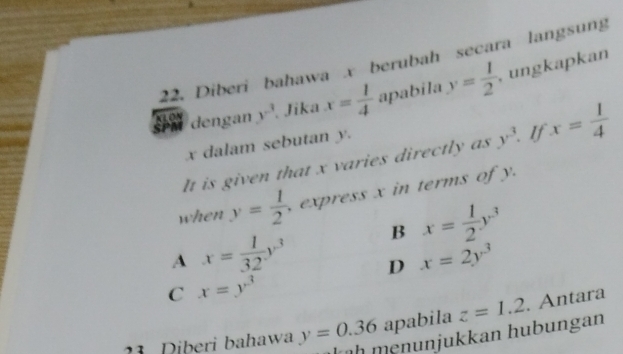 Diberi bahawa x berubah secara langsung ungkapkan
dengan y^3 Jika x= 1/4  apabila y= 1/2 
x dalam sebutan y.
It is given that x varies directly as y^3 If x= 1/4 
when y= 1/2  express x in terms of y.
B x= 1/2 y^3
A x= 1/32 y^3 D x=2y^3
C x=y^3
1 Diberi bahawa y=0.36 apabila z=1.2. Antara
h menunjukkan hubungan