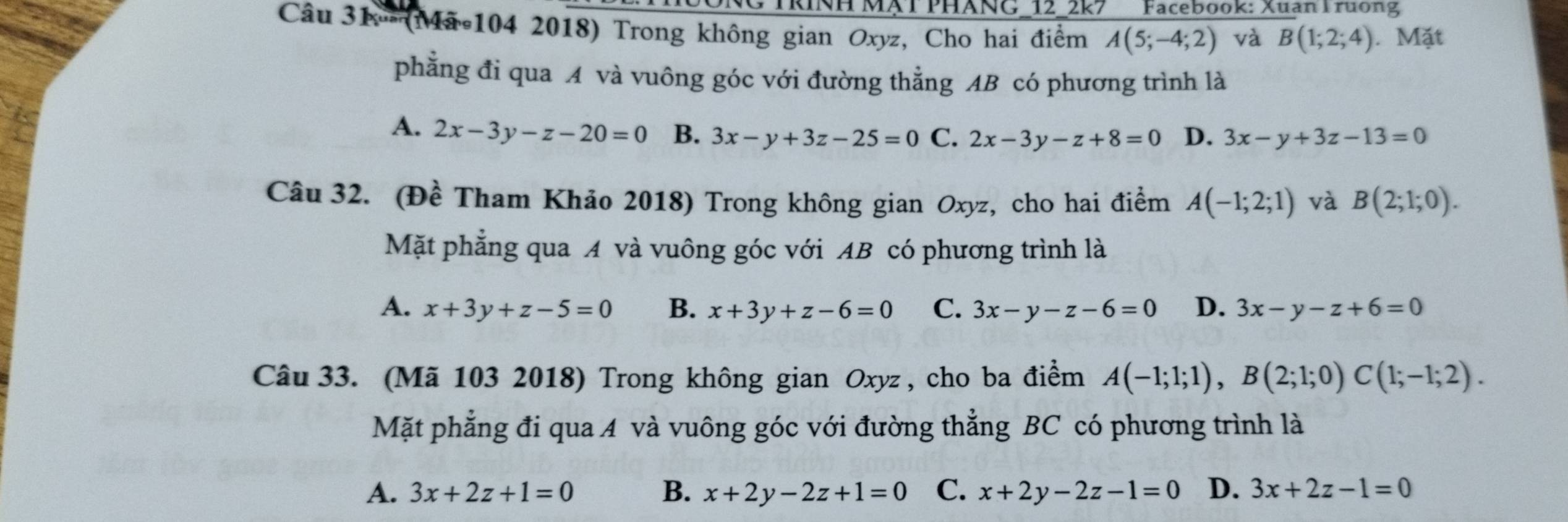 NG TRINH MẠT PHANG_12_2k7 Facebook: Xuan Truơng
Câu 31º (Mã 104 2018) Trong không gian Oxyz, Cho hai điểm A(5;-4;2) và B(1;2;4). Mặt
phẳng đi qua A và vuông góc với đường thẳng AB có phương trình là
A. 2x-3y-z-20=0 B. 3x-y+3z-25=0 C. 2x-3y-z+8=0 D. 3x-y+3z-13=0
Câu 32. (Đề Tham Khảo 2018) Trong không gian Oxyz, cho hai điểm A(-1;2;1) và B(2;1;0). 
Mặt phẳng qua A và vuông góc với AB có phương trình là
A. x+3y+z-5=0 B. x+3y+z-6=0 C. 3x-y-z-6=0 D. 3x-y-z+6=0
Câu 33. (Mã 103 2018) Trong không gian Oxyz , cho ba điểm A(-1;1;1), B(2;1;0)C(1;-1;2). 
Mặt phẳng đi qua A và vuông góc với đường thẳng BC có phương trình là
A. 3x+2z+1=0 B. x+2y-2z+1=0 C. x+2y-2z-1=0 D. 3x+2z-1=0