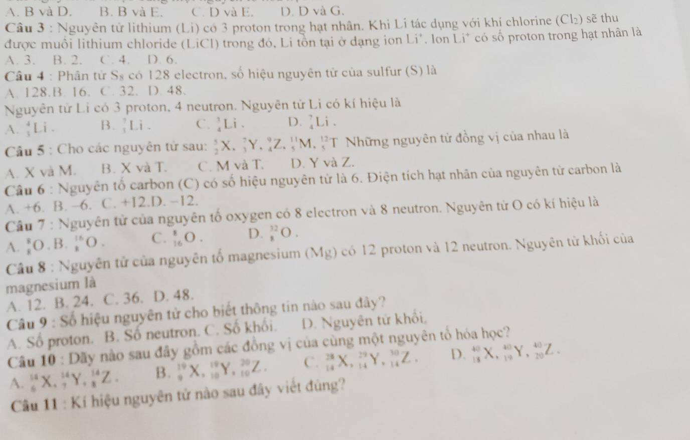 A. B và D. B. B và E. C. D và E. D. D và G.
Câu 3 : Nguyên tử lithium (Li) có 3 proton trong hạt nhân. Khi Li tác dụng với khí chlorine (Cl₂) sẽ thu
được muồi lithium chloride (LiCl) trong đó, Li tôn tại ở dạng ion Li'. lon Li* có số proton trong hạt nhân là
A. 3. B. 2. C. 4. D. 6.
Câu 4 : Phân tử S₈ có 128 electron, số hiệu nguyên tử của sulfur (S) là
A. 128.B. 16. C. 32. D. 48.
Nguyên tử Li có 3 proton, 4 neutron. Nguyên tử Li có kí hiệu là
A.  4/3 Li. B. _1^(7Li. C. _4^3Li. D. _4^7Li.
Câu 5 : Cho các nguyên tử sau: _2^5X._3^7Y._4^9Z._5^(11)M._5^(12)T Những nguyên tử đồng vị của nhau là
A. X và M. B. X và T. C. M và T. D. Y và Z.
Câu 6 : Nguyên tố carbon (C) có số hiệu nguyên tử là 6. Điện tích hạt nhân của nguyên từ carbon là
A. +6. B. −6. C. +12.D. −12.
Câu 7 : Nguyên tử của nguyên tố oxygen có 8 electron và 8 neutron. Nguyên từ O có kí hiệu là
A. _8^8O_·)B_·  _k^(16)O. C. _(16)^8O. D. _8^(32)O.
Câu 8 : Nguyên tử của nguyên tố magnesium (Mg) có 12 proton và 12 neutron. Nguyên tử khối của
magnesium là
A. 12. B. 24. C. 36. D. 48.
Câu 9 : Số hiệu nguyên tử cho biết thông tin nào sau đây?
A. Số proton. B. Số neutron. C. Số khối. D. Nguyên tử khổi,
Câu 10 : Dãy nào sau đây gồm các đồng vị của cùng một nguyên tổ hóa học?
A. _6^(14)X,_7^(14)Y,_8^(14)Z. B. _9^(19)X,_(10)^(19)Y,_(10)^(20)Z. C. _(14)^(28)X,_(14)^(29)Y,_(14)^(30)Z. D. _(18)^(40)X,_(19)^(40)Y,_(20)^(40)Z.
Câu 11 : Kí hiệu nguyên tử nào sau đây viết đùng?