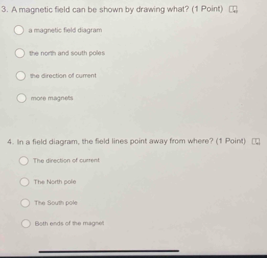 A magnetic field can be shown by drawing what? (1 Point)
a magnetic field diagram
the north and south poles
the direction of current
more magnets
4. In a field diagram, the field lines point away from where? (1 Point)
The direction of current
The North pole
The South pole
Both ends of the magnet