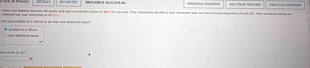 .12/6.25 Points] DETAILS MY NOTES BRECMBC9 18.III.019.MI. PREVIOUS ANSWERS ASK YOUR TEACHER PRACTICE ANOTHER 
Victor and Roberta Sanchez file jointly and had a combined income of $89,700 last year. They contributed $4,200 to their retirement plan and had itemized deductions of $19,420. Their combined income tax 
withheld last year amounted to $9,111. 
Are they entitled to a refund or do they owe additional taxes? 
entitled to a refund 
owe additional taxes 
How much (in $)? 
□ x