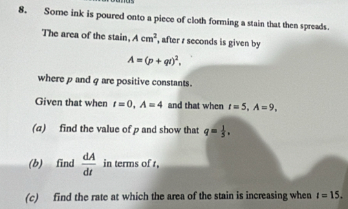 Some ink is poured onto a piece of cloth forming a stain that then spreads. 
The area of the stain, Acm^2 , after t seconds is given by
A=(p+qt)^2, 
where p and q are positive constants. 
Given that when t=0, A=4 and that when t=5, A=9, 
(a) find the value of p and show that q= 1/5 , 
(b) find  dA/dt  in terms of t, 
(c) find the rate at which the area of the stain is increasing when t=15.