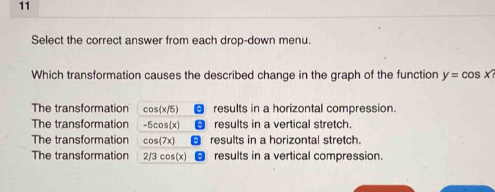 Select the correct answer from each drop-down menu.
Which transformation causes the described change in the graph of the function y=cos x
The transformation cos (x/5) results in a horizontal compression.
The transformation -5cos (x) results in a vertical stretch.
The transformation cos (7x) results in a horizontal stretch.
The transformation 2/3cos (x) results in a vertical compression.