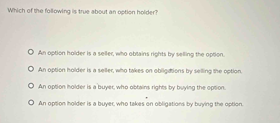 Which of the following is true about an option holder?
An option holder is a seller, who obtains rights by selling the option.
An option holder is a seller, who takes on obligations by selling the option.
An option holder is a buyer, who obtains rights by buying the option.
An option holder is a buyer, who takes on obligations by buying the option.