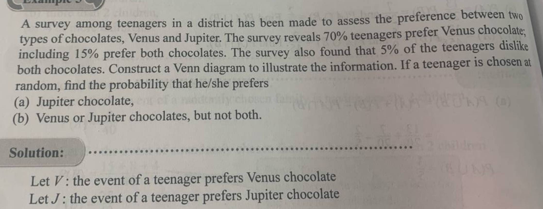 A survey among teenagers in a district has been made to assess the preference between two 
types of chocolates, Venus and Jupiter. The survey reveals 70% teenagers prefer Venus chocolate; 
including 15% prefer both chocolates. The survey also found that 5% of the teenagers dislike 
both chocolates. Construct a Venn diagram to illustrate the information. If a teenager is chosen at 
random, find the probability that he/she prefers 
(a) Jupiter chocolate, 
(b) Venus or Jupiter chocolates, but not both. 
Solution: 
Let V : the event of a teenager prefers Venus chocolate 
Let J : the event of a teenager prefers Jupiter chocolate