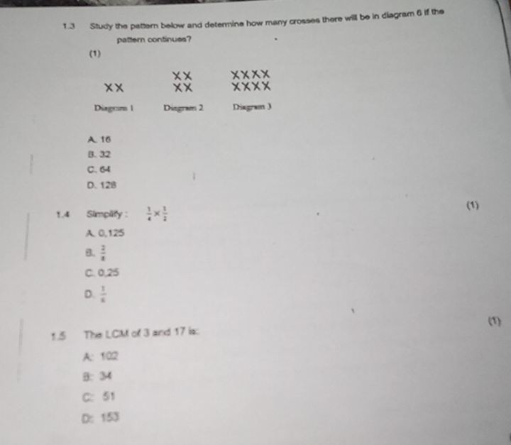 1.3 Study the pattern below and determine how many crosses there will be in diagram 6 if the
pattern continues?
(1)
XX beginarrayr XX XXendarray XXX
x* x*
Dirgeim 1 Disgram 2 Diagram J
A. 16
B. 32
C. 64
D. 128
1.4 Simpilify :  1/4 *  1/2 
(1)
A. 0,125
B.  2/4 
C. 0,25
D.  1/x 
(1)
1.5 The LCM of 3 and 17 is:
A: 102
B: 34
C: 51
D: 153