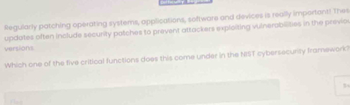 Regularly patching operating systems, applications, software and devices is really important! Thes 
updates often include security patches to prevent attackers exploiting vulnerabilities in the previo 
versions 
Which one of the five critical functions does this come under in the NIST cybersecurity framework? 
B4