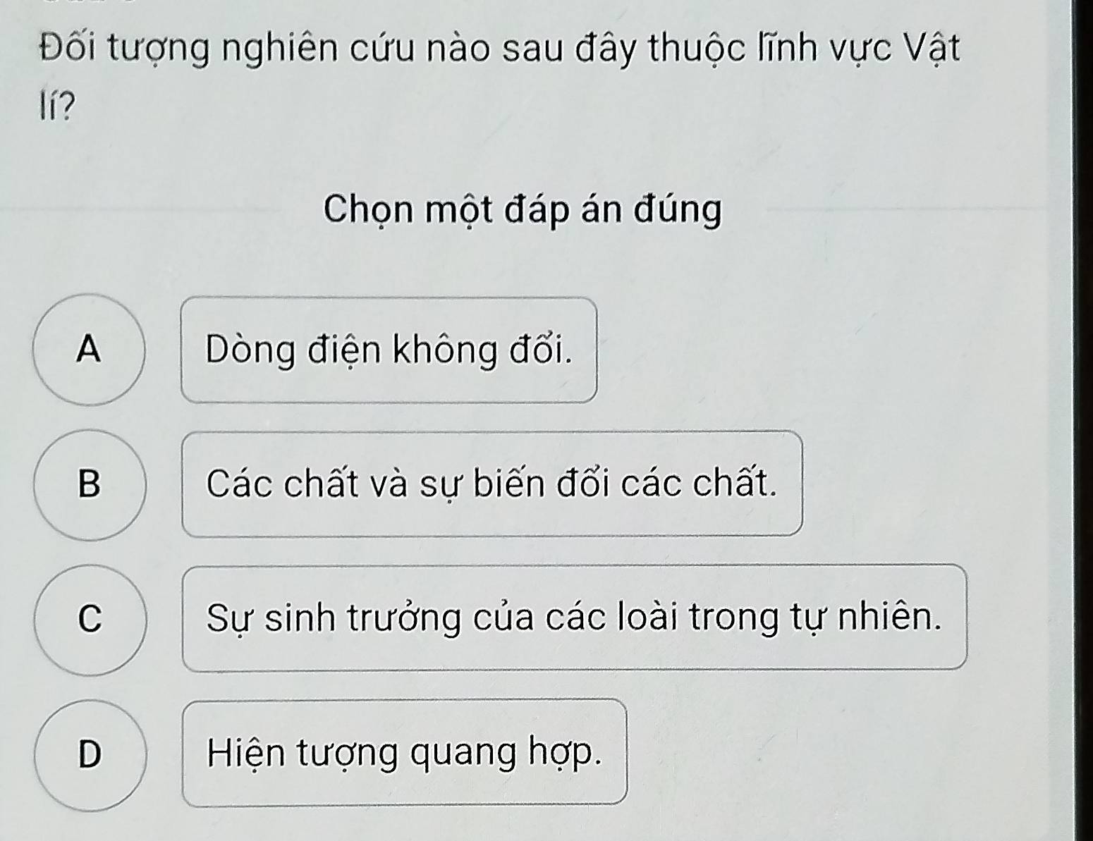 Đối tượng nghiên cứu nào sau đây thuộc lĩnh vực Vật
lí?
Chọn một đáp án đúng
A Dòng điện không đổi.
B Các chất và sự biến đối các chất.
C Sự sinh trưởng của các loài trong tự nhiên.
D Hiện tượng quang hợp.