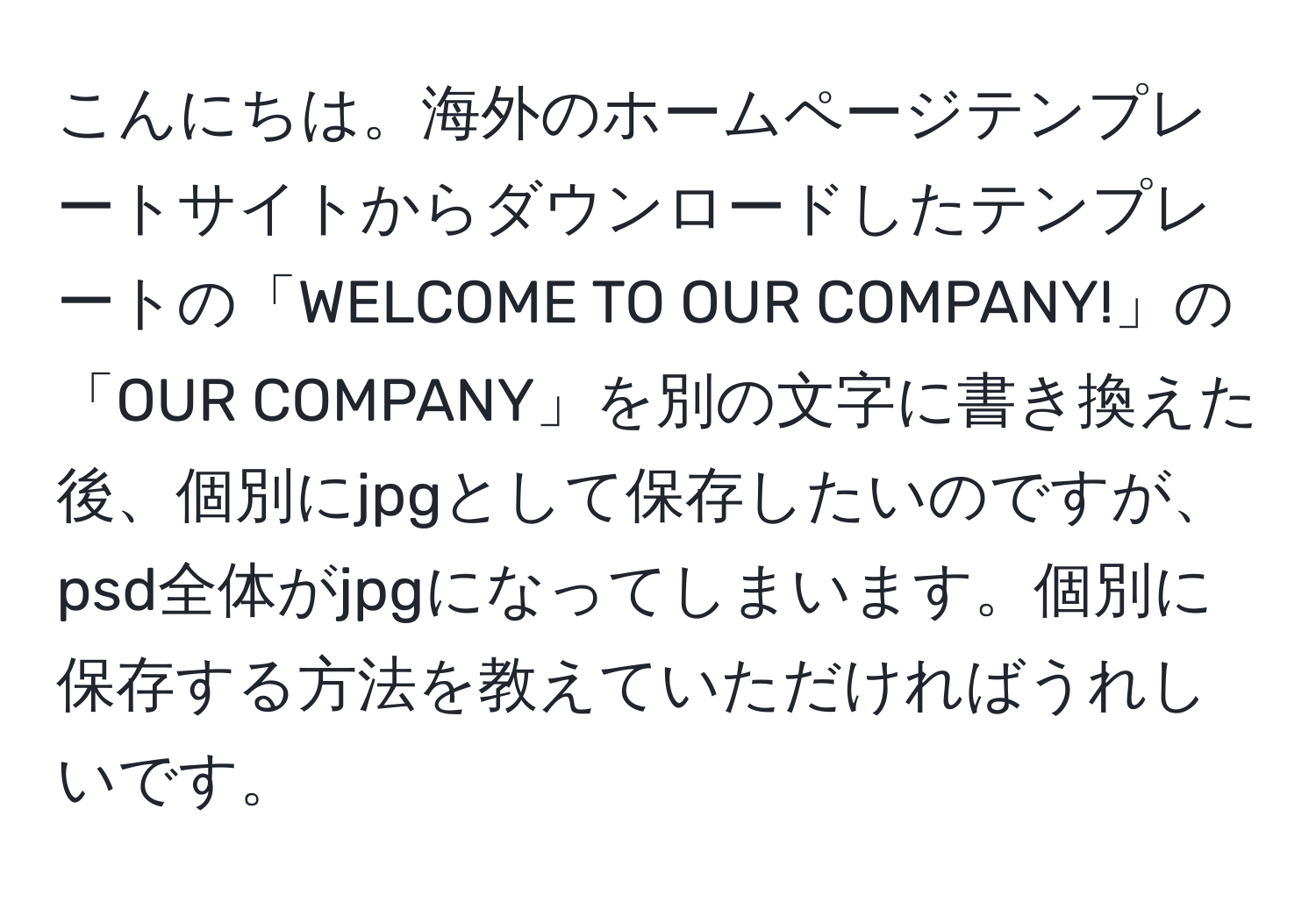 こんにちは。海外のホームページテンプレートサイトからダウンロードしたテンプレートの「WELCOME TO OUR COMPANY!」の「OUR COMPANY」を別の文字に書き換えた後、個別にjpgとして保存したいのですが、psd全体がjpgになってしまいます。個別に保存する方法を教えていただければうれしいです。