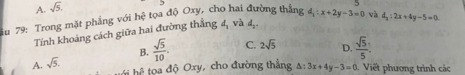 A. sqrt(5). 
5
ầu 79: Trong mặt phẳng với hệ tọa độ Oxy, cho hai đường thắng d_1:x+2y-3=0 và
d_2:2x+4y-5=0. 
Tính khoảng cách giữa hai đường thắng d_1 và d_2.
C. 2sqrt(5)
B.  sqrt(5)/10 .  sqrt(5)/5 . 
D.
A. sqrt(5). 
h h a độ Oxy, cho đường thắng △ :3x+4y-3=0. Viết phương trình các