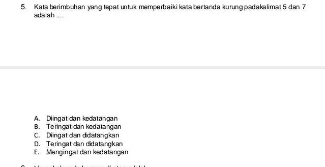 Kata berimbuhan yang tepat untuk memperbaiki kata bertanda kurung padakalimat 5 dan 7
adalah ....
A. Diingat dan kedatangan
B. Teringat dan kedatangan
C. Diingat dan didatangkan
D. Teringat dan didatangkan
E. Mengingat dan kedatangan