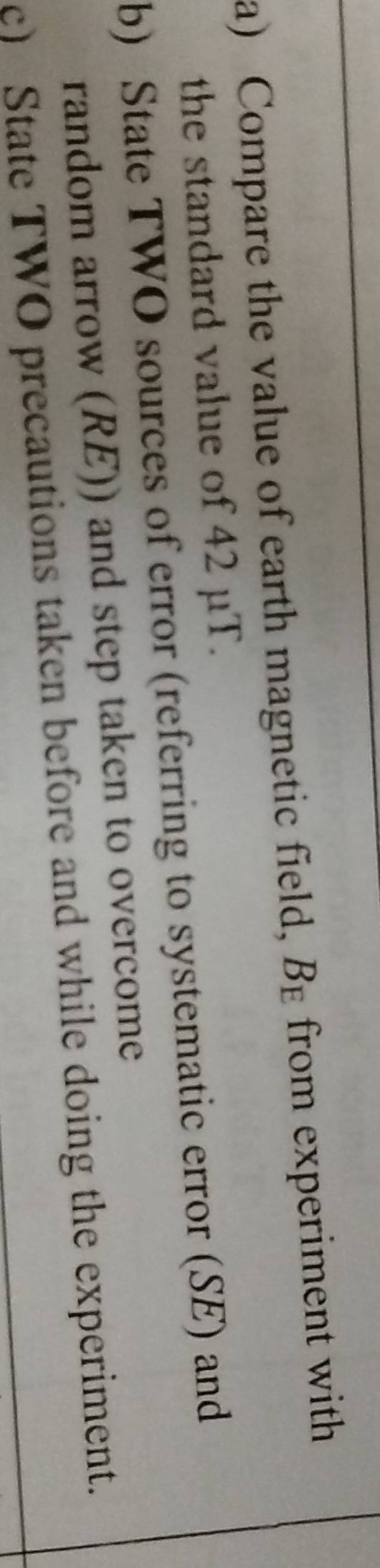 Compare the value of earth magnetic field, B_E from experiment with 
the standard value of 42 μT. 
b) State TWO sources of error (referring to systematic error (SE) and 
random arrow (RE)) and step taken to overcome 
c) State TWO precautions taken before and while doing the experiment.