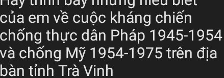 Hay thnh báy nhàng nều biết 
của em về cuộc kháng chiến 
chống thực dân Pháp 1945-1954 
và chống Mỹ 1954 -1975 trên địa 
bàn tỉnh Trà Vinh