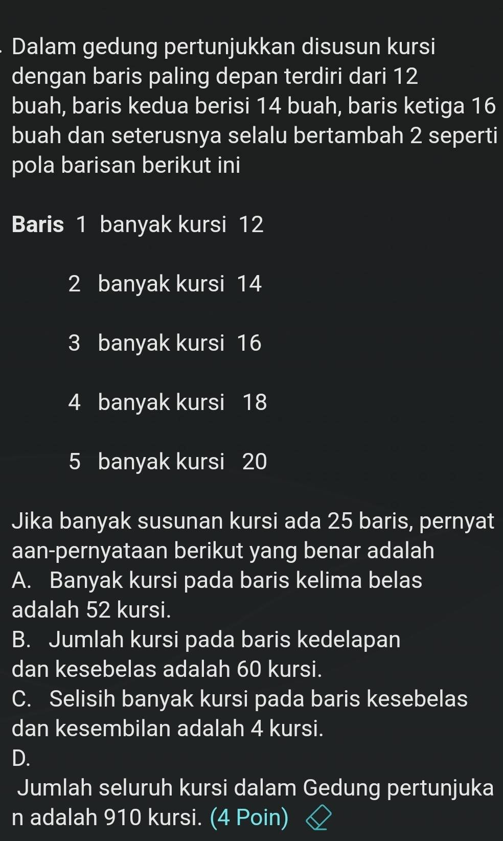 Dalam gedung pertunjukkan disusun kursi
dengan baris paling depan terdiri dari 12
buah, baris kedua berisi 14 buah, baris ketiga 16
buah dan seterusnya selalu bertambah 2 seperti
pola barisan berikut ini
Baris 1 banyak kursi 12
2 banyak kursi 14
3 banyak kursi 16
4 banyak kursi 18
5 banyak kursi 20
Jika banyak susunan kursi ada 25 baris, pernyat
aan-pernyataan berikut yang benar adalah
A. Banyak kursi pada baris kelima belas
adalah 52 kursi.
B. Jumlah kursi pada baris kedelapan
dan kesebelas adalah 60 kursi.
C. Selisih banyak kursi pada baris kesebelas
dan kesembilan adalah 4 kursi.
D.
Jumlah seluruh kursi dalam Gedung pertunjuka
n adalah 910 kursi. (4 Poin)