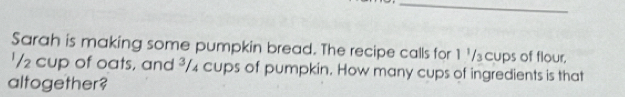 Sarah is making some pumpkin bread. The recipe calls for 1 '/₃cups of flour. 
'/ 2 cup of oats, and ³/₄ cups of pumpkin. How many cups of ingredients is that 
altogether?