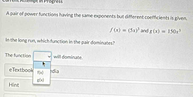 Current Attempt in Progress 
A pair of power functions having the same exponents but different coefficients is given.
f(x)=(5x)^3 and g(x)=150x^3
In the long run, which function in the pair dominates? 
The function v will dominate. 
eTextbook f(x) edia
g(x)
Hint