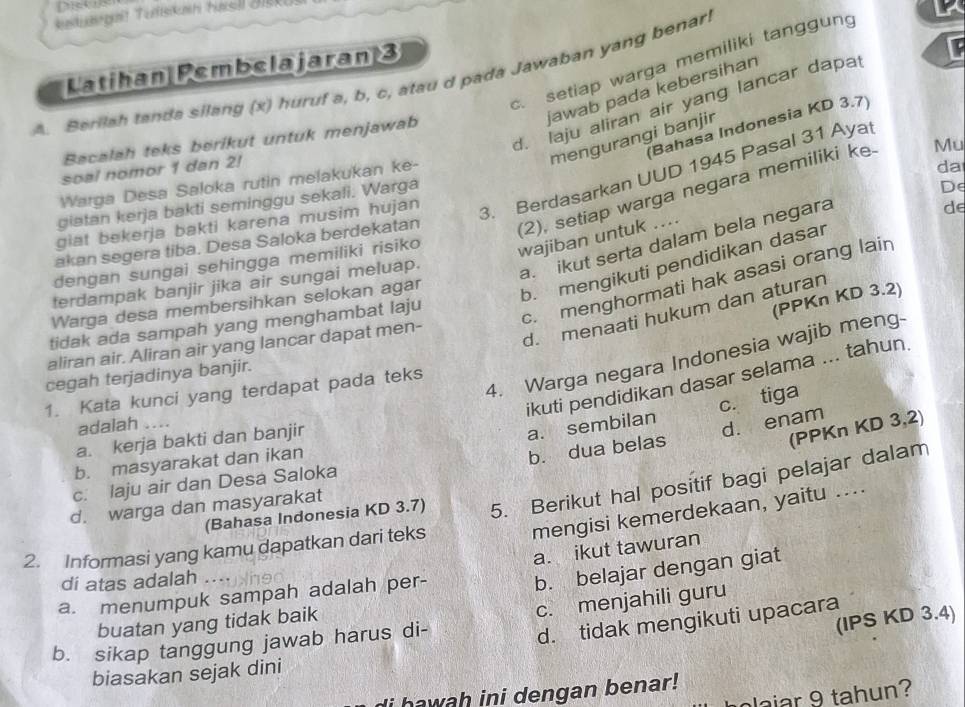 ntun gat Tutiskan hasl J
c. setiap warga memiliki tanggung
Latihan Pembelajaran 3
A_Beriiah tanda silang (x) huruf a, b, c, atau d pada Jawaban yang benar!
jawab pada kebersihan
d. laju aliran air yang lancar dapa F
Bahasa Indonesia KD 3.7)
mengurangi banjir
Bacalah teks berikut untuk menjawab
soal nomor 1 dan 2!
da
3. Berdasarkan UUD 1945 Pasal 31 Aya
Warga Desa Saloka rutin melakukan ke-
giatan kerja bakti seminggu sekali. Warga
akan segera tiba. Desa Saloka berdekatan (2), setiap warga negara memiliki ke.
Mu
giat bekerja bakti karena musim hujan
wajiban untuk ....
a.ikut serta dalam bela negara
dengan sungai sehingga memiliki risiko De
terdampak banjir jika air sungai meluap. de
(PPKn KD 3.2)
Warga desa membersihkan selokan agar
b. mengikuti pendidikan dasar
d. menaati hukum dan aturan
tidak ada sampah yang menghambat laju
c. menghormati hak asasi orang lain
aliran air. Aliran air yang lancar dapat men-
4. Warga negara Indonesia wajib meng-
ikuti pendidikan dasar selama ... tahun.
cegah terjadinya banjir.
1. Kata kunci yang terdapat pada teks
adalah ....
a. kerja bakti dan banjir
a. sembilan c. tiga
(PPKn KD 3,2)
b. masyarakat dan ikan
b. dua belas d. enam
c. laju air dan Desa Saloka
(Bahasa Indonesia KD 3.7) 5. Berikut hal positif bagi pelajar dalam
d. warga dan masyarakat
mengisi kemerdekaan, yaitu ....
a. ikut tawuran
2. Informasi yang kamu dapatkan dari teks
di atas adalah ....
b. belajar dengan giat
a. menumpuk sampah adalah per-
c. menjahili guru
buatan yang tidak baik
b. sikap tanggung jawab harus di-
(IPS KD 3.4)
d. tidak mengikuti upacara
biasakan sejak dini
i hawah ini dengan benar!
plajar 9 tahun?